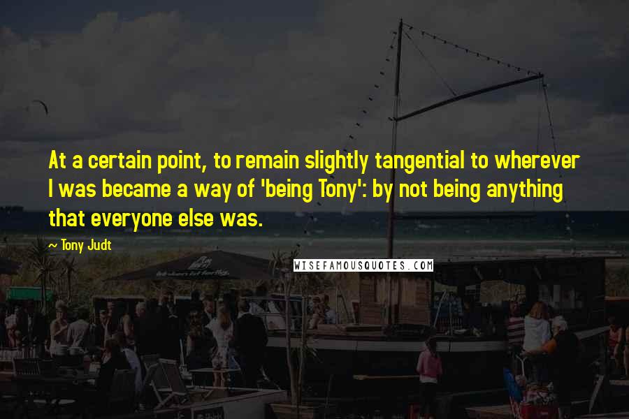 Tony Judt Quotes: At a certain point, to remain slightly tangential to wherever I was became a way of 'being Tony': by not being anything that everyone else was.