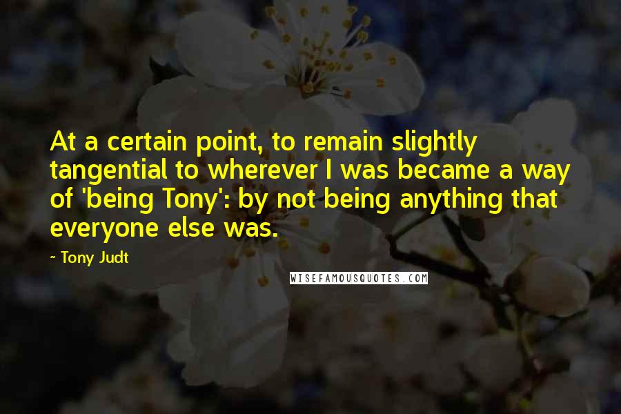 Tony Judt Quotes: At a certain point, to remain slightly tangential to wherever I was became a way of 'being Tony': by not being anything that everyone else was.