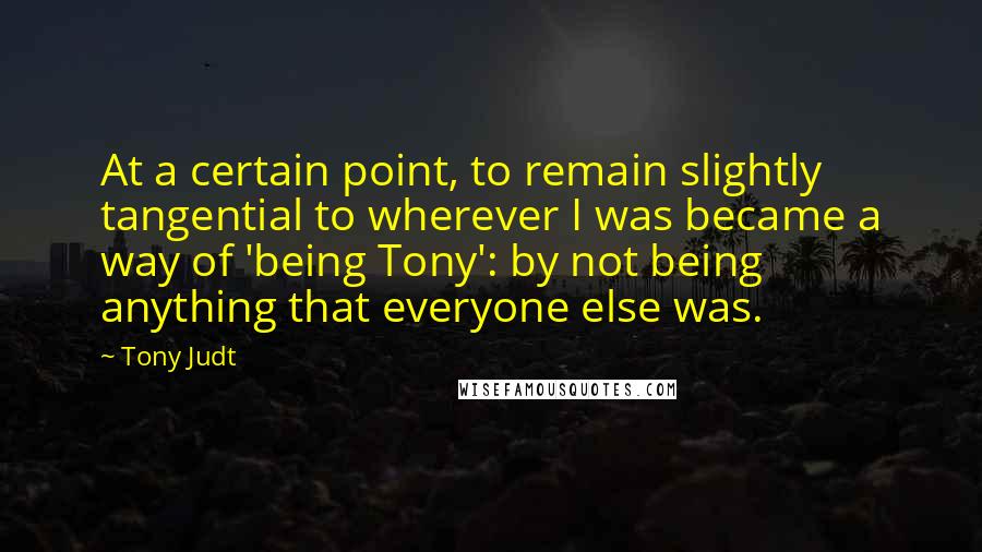 Tony Judt Quotes: At a certain point, to remain slightly tangential to wherever I was became a way of 'being Tony': by not being anything that everyone else was.