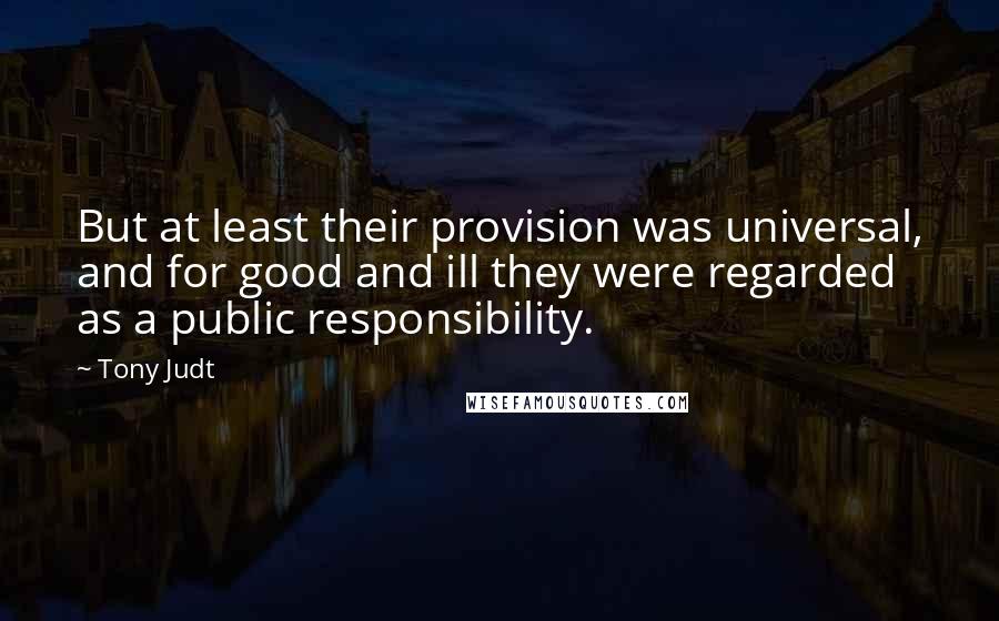 Tony Judt Quotes: But at least their provision was universal, and for good and ill they were regarded as a public responsibility.