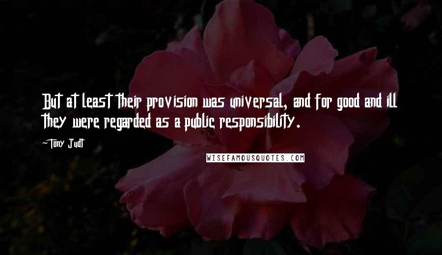 Tony Judt Quotes: But at least their provision was universal, and for good and ill they were regarded as a public responsibility.