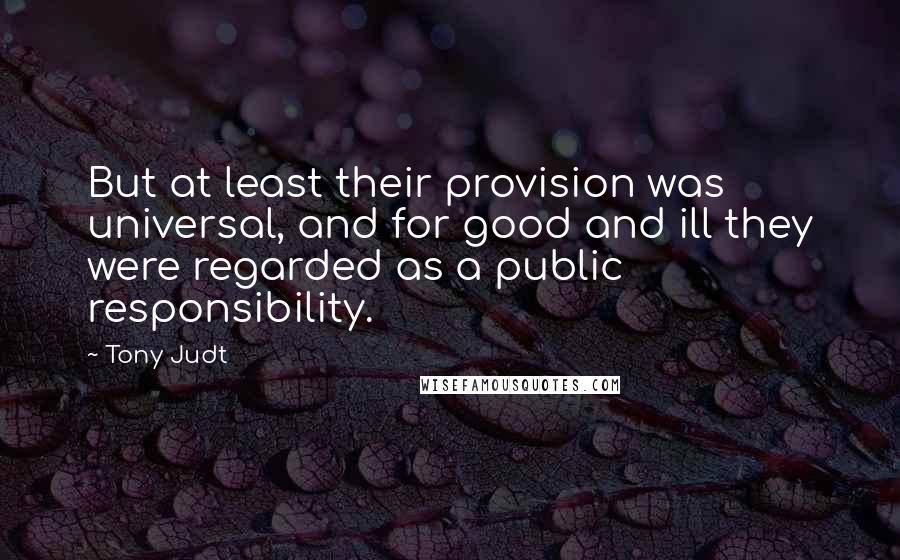 Tony Judt Quotes: But at least their provision was universal, and for good and ill they were regarded as a public responsibility.