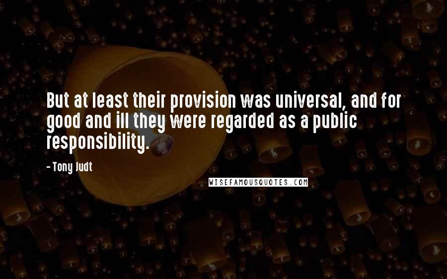 Tony Judt Quotes: But at least their provision was universal, and for good and ill they were regarded as a public responsibility.