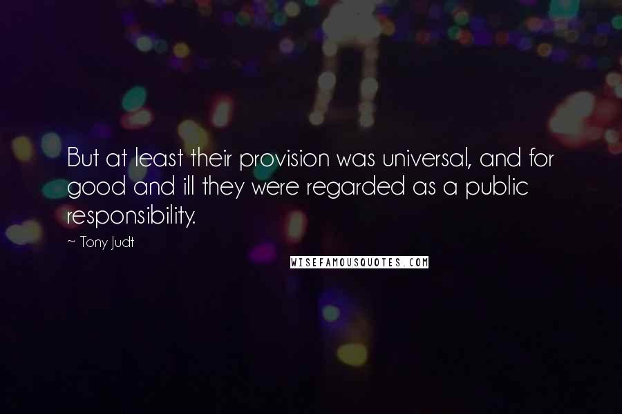 Tony Judt Quotes: But at least their provision was universal, and for good and ill they were regarded as a public responsibility.
