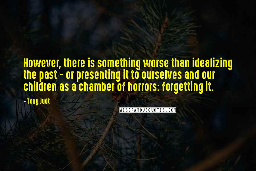 Tony Judt Quotes: However, there is something worse than idealizing the past - or presenting it to ourselves and our children as a chamber of horrors: forgetting it.