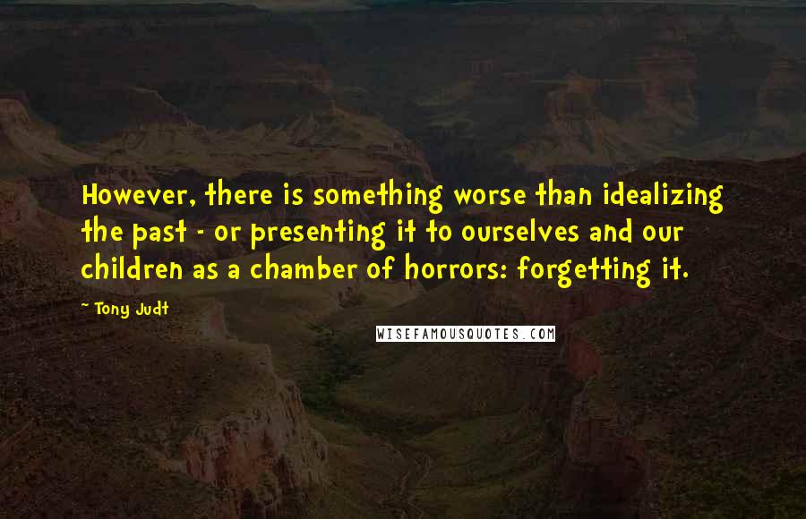 Tony Judt Quotes: However, there is something worse than idealizing the past - or presenting it to ourselves and our children as a chamber of horrors: forgetting it.