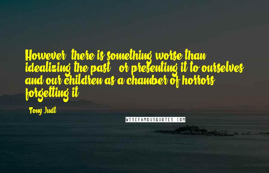 Tony Judt Quotes: However, there is something worse than idealizing the past - or presenting it to ourselves and our children as a chamber of horrors: forgetting it.