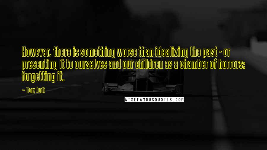 Tony Judt Quotes: However, there is something worse than idealizing the past - or presenting it to ourselves and our children as a chamber of horrors: forgetting it.