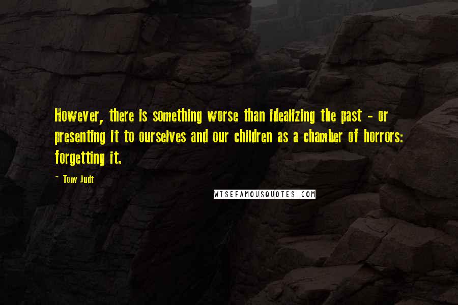 Tony Judt Quotes: However, there is something worse than idealizing the past - or presenting it to ourselves and our children as a chamber of horrors: forgetting it.