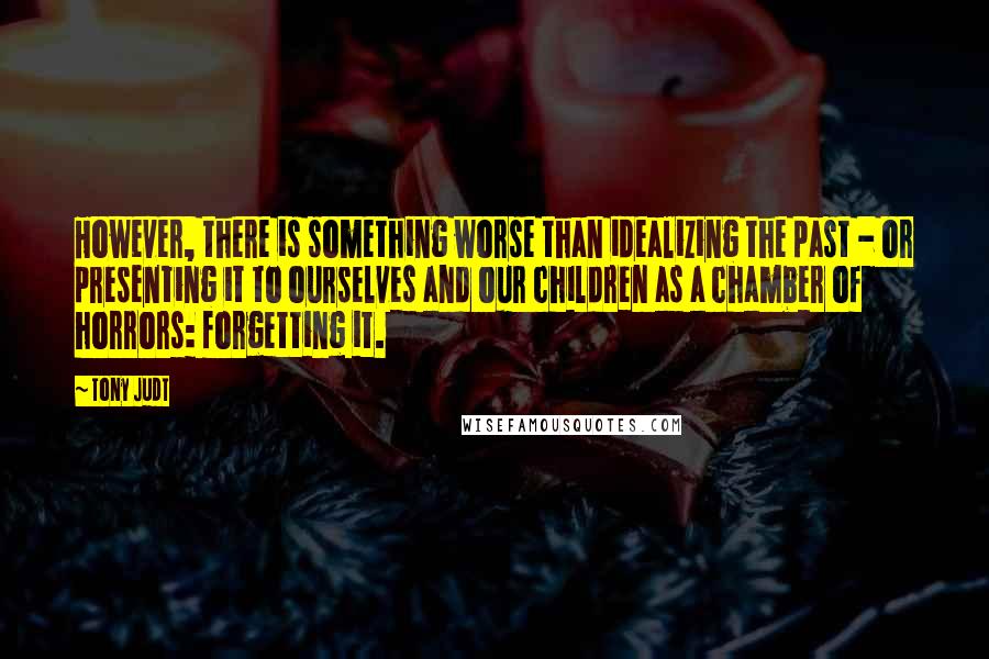 Tony Judt Quotes: However, there is something worse than idealizing the past - or presenting it to ourselves and our children as a chamber of horrors: forgetting it.