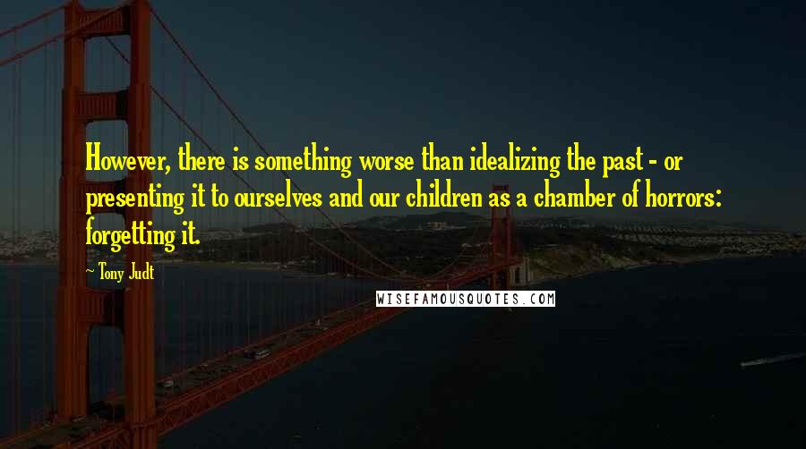 Tony Judt Quotes: However, there is something worse than idealizing the past - or presenting it to ourselves and our children as a chamber of horrors: forgetting it.