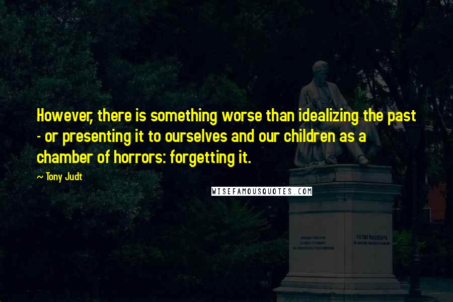 Tony Judt Quotes: However, there is something worse than idealizing the past - or presenting it to ourselves and our children as a chamber of horrors: forgetting it.