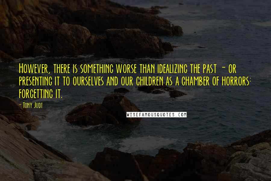 Tony Judt Quotes: However, there is something worse than idealizing the past - or presenting it to ourselves and our children as a chamber of horrors: forgetting it.