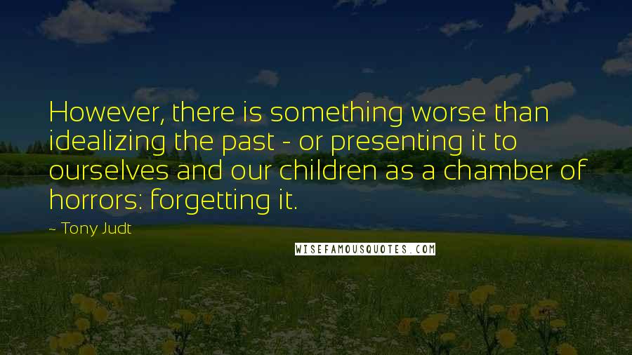 Tony Judt Quotes: However, there is something worse than idealizing the past - or presenting it to ourselves and our children as a chamber of horrors: forgetting it.