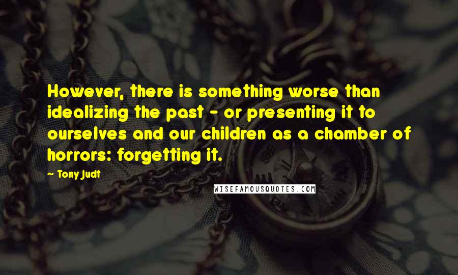 Tony Judt Quotes: However, there is something worse than idealizing the past - or presenting it to ourselves and our children as a chamber of horrors: forgetting it.