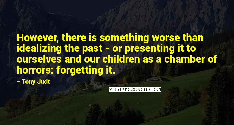 Tony Judt Quotes: However, there is something worse than idealizing the past - or presenting it to ourselves and our children as a chamber of horrors: forgetting it.