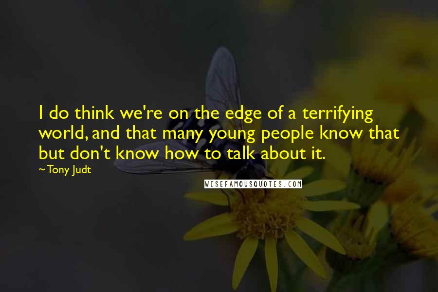 Tony Judt Quotes: I do think we're on the edge of a terrifying world, and that many young people know that but don't know how to talk about it.