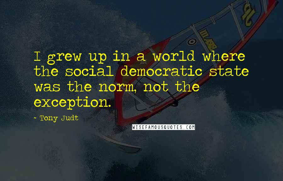 Tony Judt Quotes: I grew up in a world where the social democratic state was the norm, not the exception.