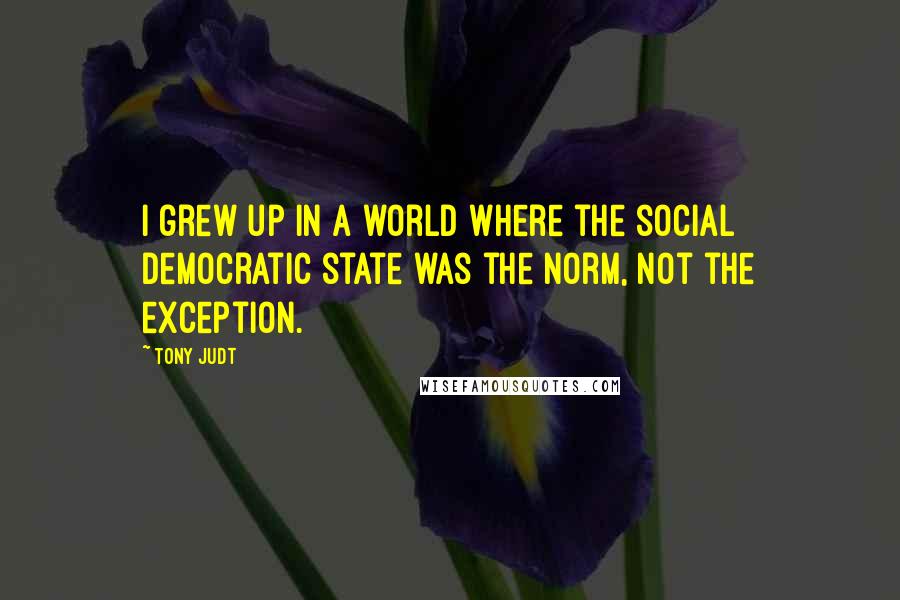 Tony Judt Quotes: I grew up in a world where the social democratic state was the norm, not the exception.