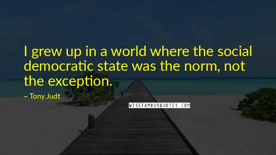 Tony Judt Quotes: I grew up in a world where the social democratic state was the norm, not the exception.