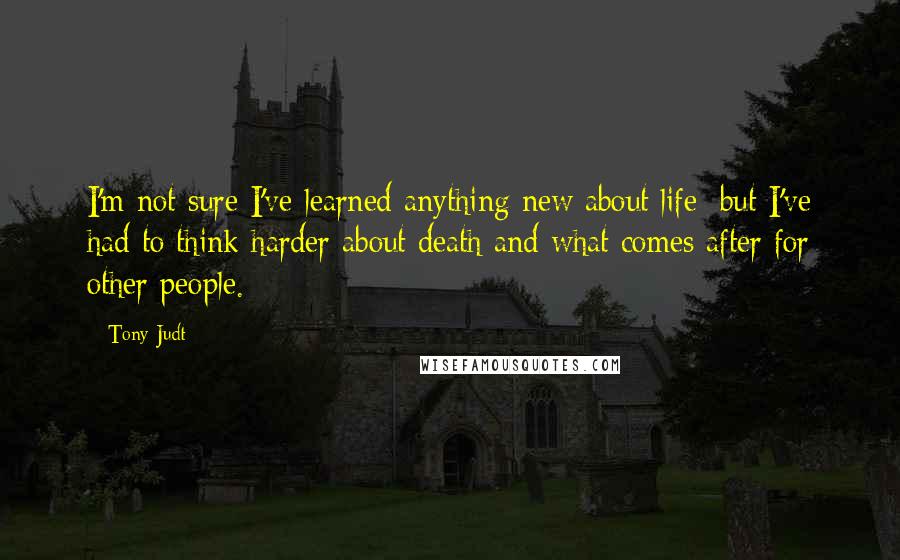 Tony Judt Quotes: I'm not sure I've learned anything new about life; but I've had to think harder about death and what comes after for other people.