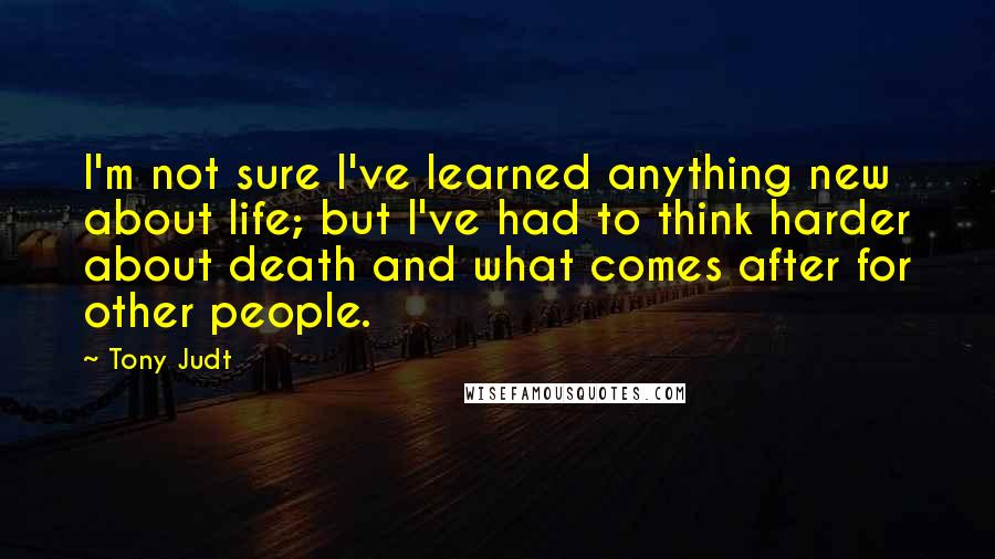 Tony Judt Quotes: I'm not sure I've learned anything new about life; but I've had to think harder about death and what comes after for other people.