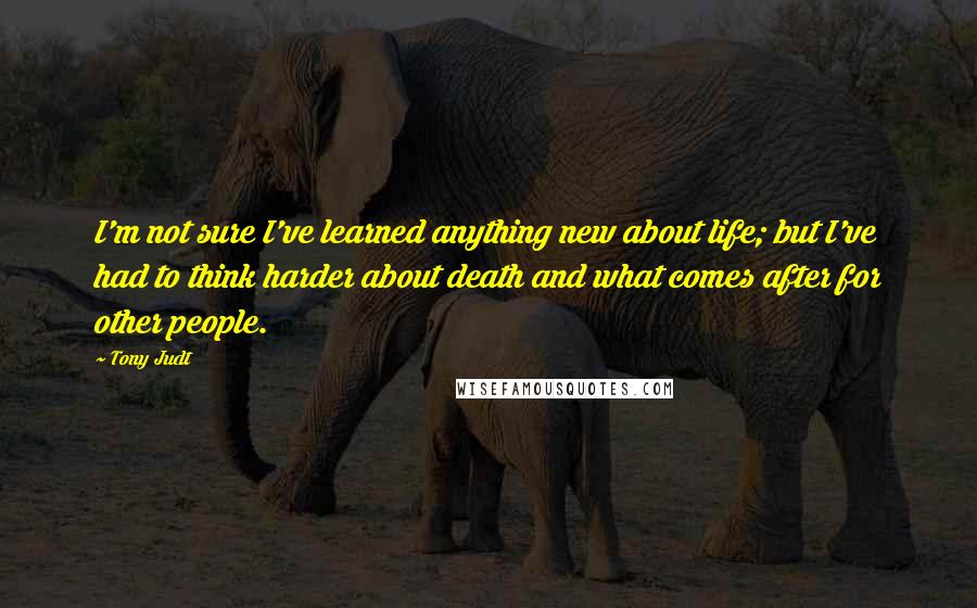 Tony Judt Quotes: I'm not sure I've learned anything new about life; but I've had to think harder about death and what comes after for other people.