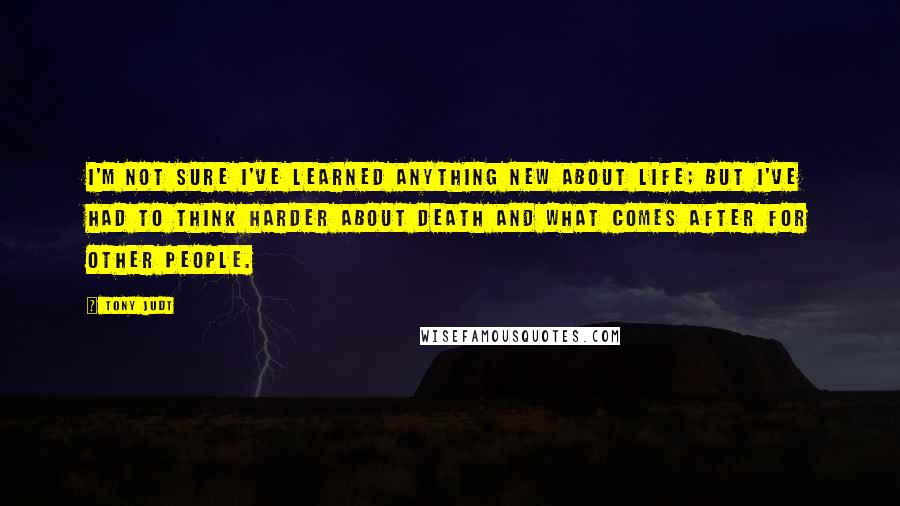 Tony Judt Quotes: I'm not sure I've learned anything new about life; but I've had to think harder about death and what comes after for other people.