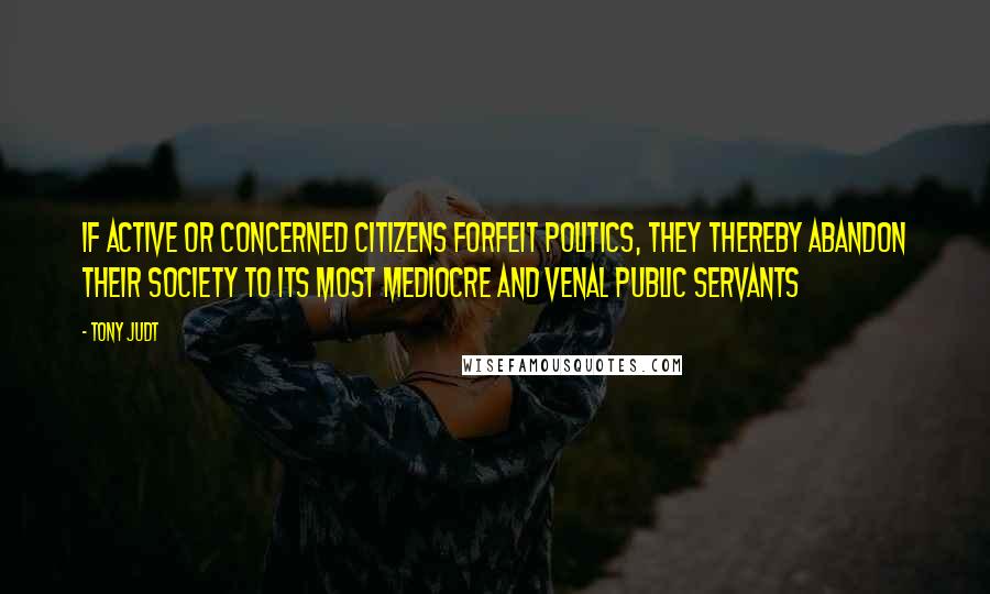 Tony Judt Quotes: If active or concerned citizens forfeit politics, they thereby abandon their society to its most mediocre and venal public servants