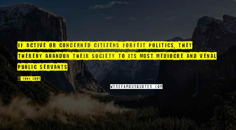 Tony Judt Quotes: If active or concerned citizens forfeit politics, they thereby abandon their society to its most mediocre and venal public servants