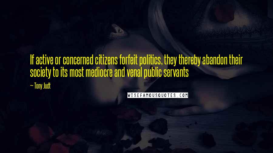 Tony Judt Quotes: If active or concerned citizens forfeit politics, they thereby abandon their society to its most mediocre and venal public servants