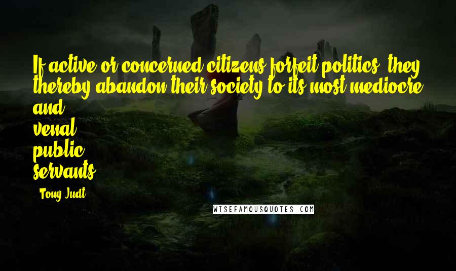 Tony Judt Quotes: If active or concerned citizens forfeit politics, they thereby abandon their society to its most mediocre and venal public servants