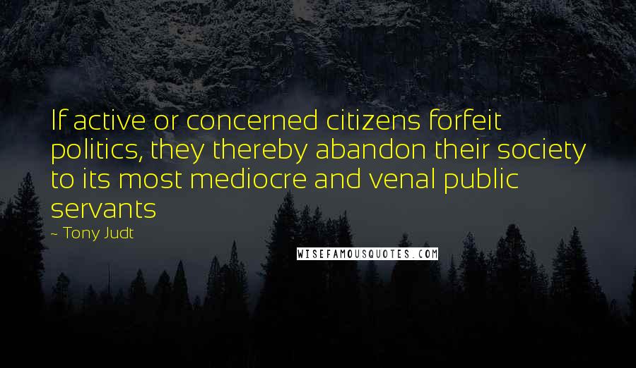 Tony Judt Quotes: If active or concerned citizens forfeit politics, they thereby abandon their society to its most mediocre and venal public servants