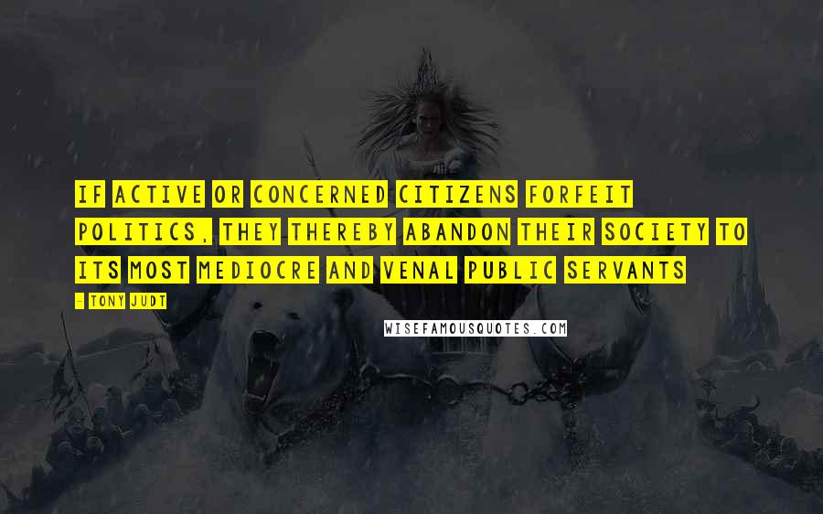 Tony Judt Quotes: If active or concerned citizens forfeit politics, they thereby abandon their society to its most mediocre and venal public servants
