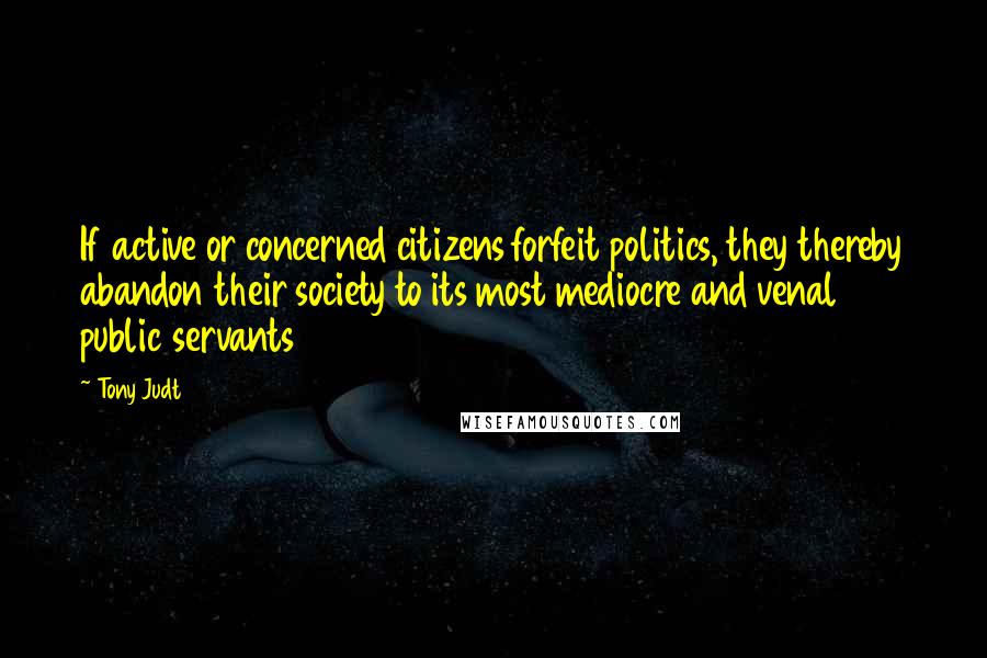 Tony Judt Quotes: If active or concerned citizens forfeit politics, they thereby abandon their society to its most mediocre and venal public servants