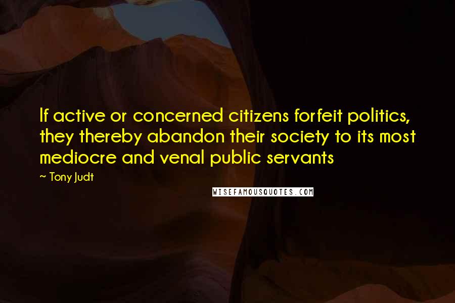 Tony Judt Quotes: If active or concerned citizens forfeit politics, they thereby abandon their society to its most mediocre and venal public servants
