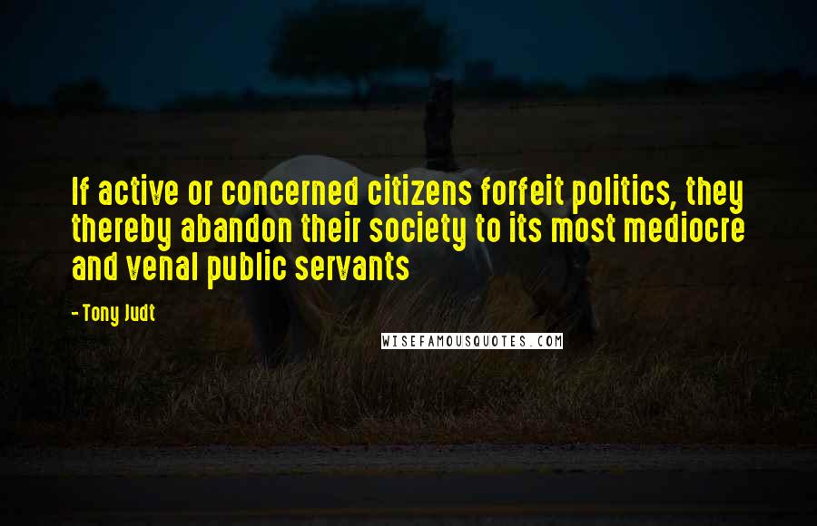 Tony Judt Quotes: If active or concerned citizens forfeit politics, they thereby abandon their society to its most mediocre and venal public servants