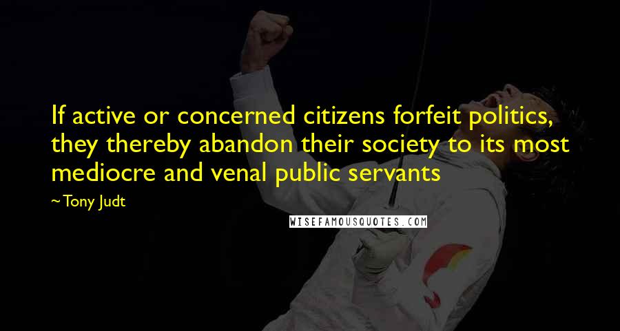 Tony Judt Quotes: If active or concerned citizens forfeit politics, they thereby abandon their society to its most mediocre and venal public servants