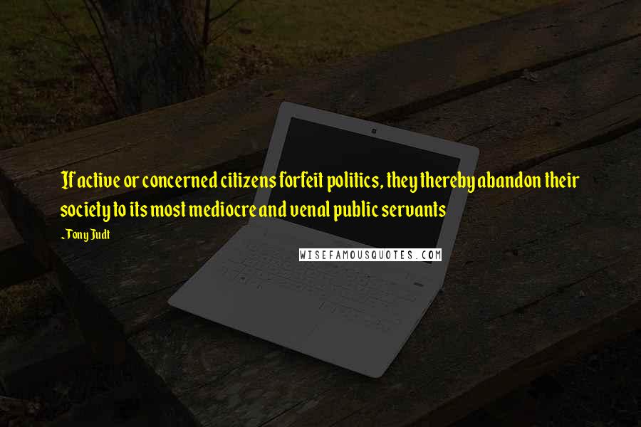 Tony Judt Quotes: If active or concerned citizens forfeit politics, they thereby abandon their society to its most mediocre and venal public servants