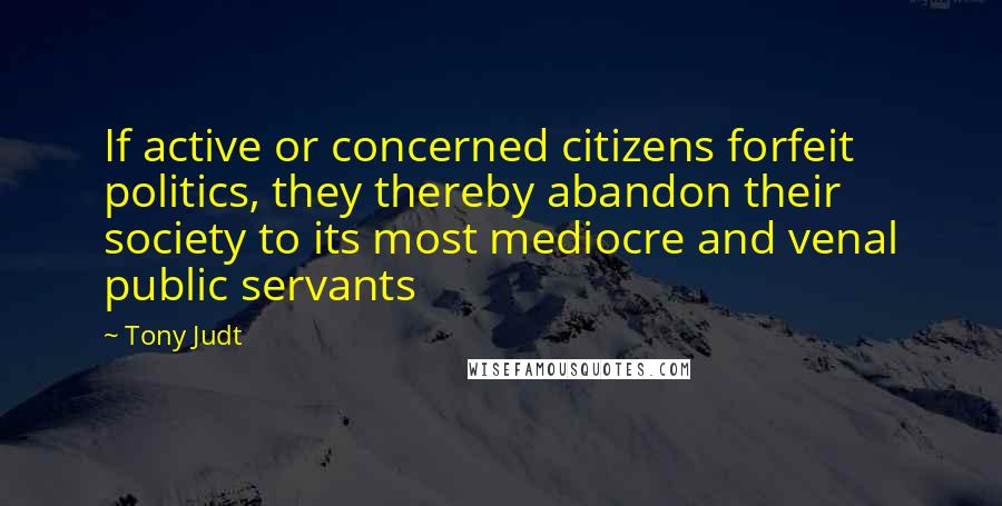 Tony Judt Quotes: If active or concerned citizens forfeit politics, they thereby abandon their society to its most mediocre and venal public servants