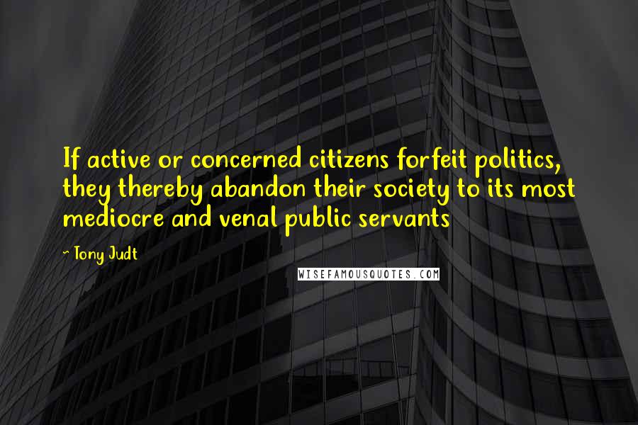 Tony Judt Quotes: If active or concerned citizens forfeit politics, they thereby abandon their society to its most mediocre and venal public servants