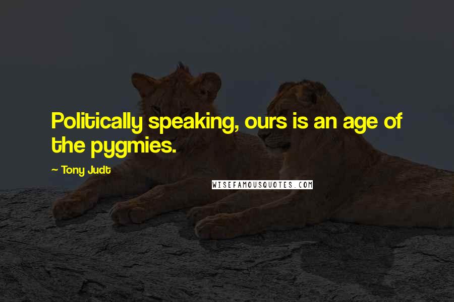 Tony Judt Quotes: Politically speaking, ours is an age of the pygmies.