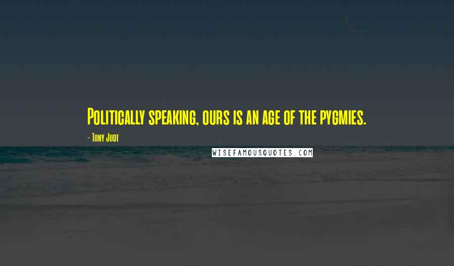 Tony Judt Quotes: Politically speaking, ours is an age of the pygmies.