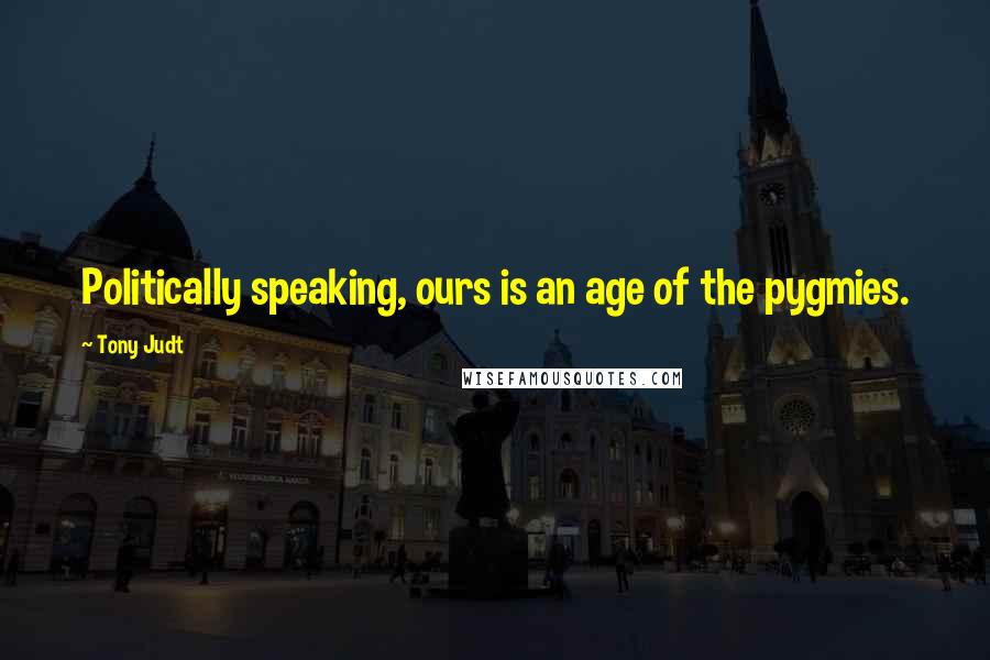 Tony Judt Quotes: Politically speaking, ours is an age of the pygmies.