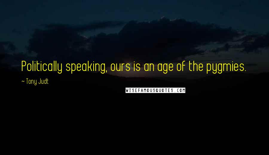 Tony Judt Quotes: Politically speaking, ours is an age of the pygmies.