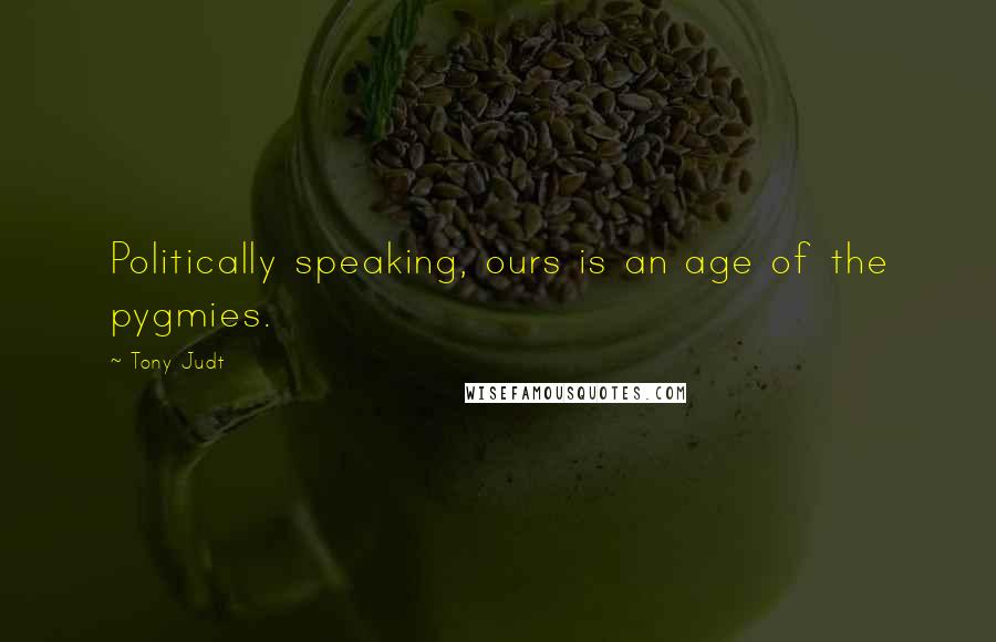 Tony Judt Quotes: Politically speaking, ours is an age of the pygmies.