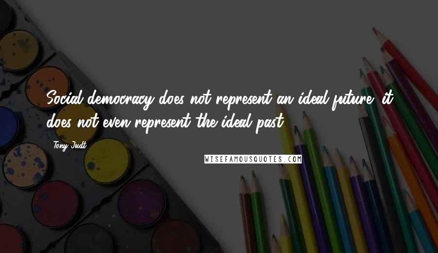 Tony Judt Quotes: Social democracy does not represent an ideal future; it does not even represent the ideal past.