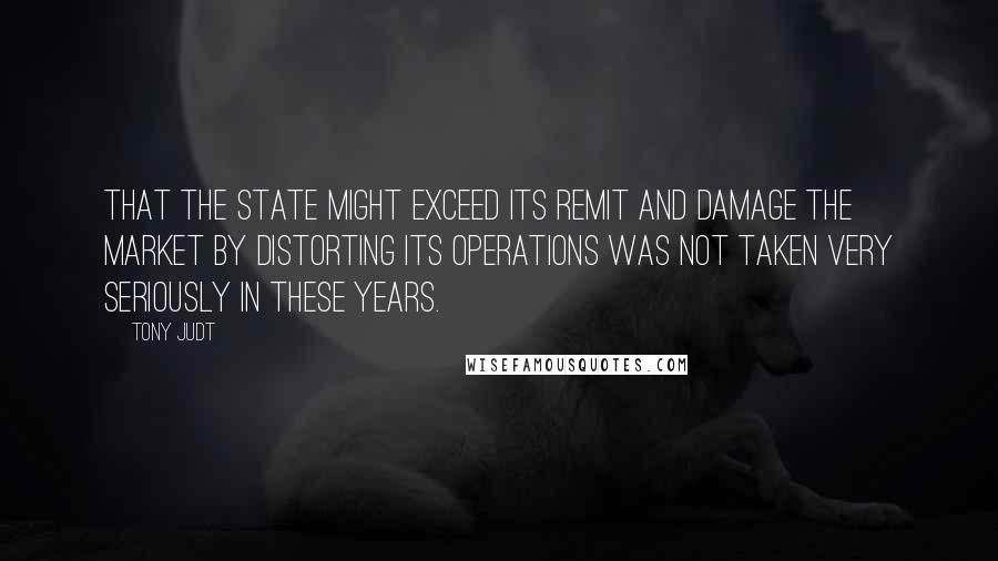 Tony Judt Quotes: That the state might exceed its remit and damage the market by distorting its operations was not taken very seriously in these years.