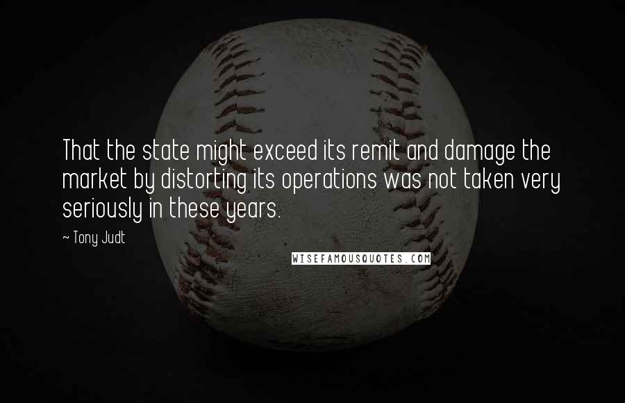 Tony Judt Quotes: That the state might exceed its remit and damage the market by distorting its operations was not taken very seriously in these years.