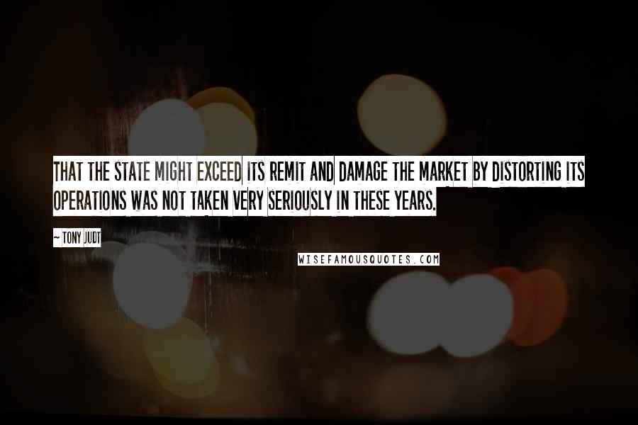 Tony Judt Quotes: That the state might exceed its remit and damage the market by distorting its operations was not taken very seriously in these years.
